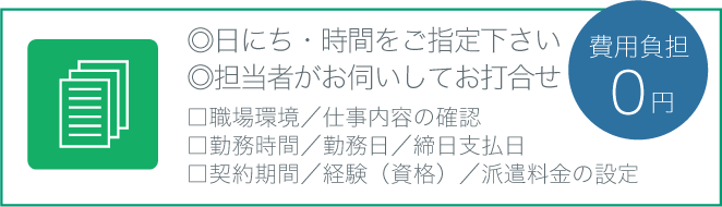 □職場環境／仕事内容の確認
□勤務時間／勤務日／締日支払日
□契約期間／経験（資格）／派遣料金の設定◎日にち・時間をご指定下さい
◎担当者がお伺いしてお打合せ