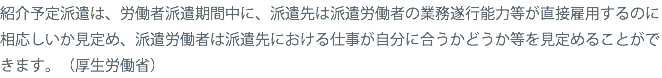 紹介予定派遣は、労働者派遣期間中に、派遣先は派遣労働者の業務遂行能力等が直接雇用するのに相応しいか見定め、派遣労働者は派遣先における仕事が自分に合うかどうか等を見定めることができます。（厚生労働省）